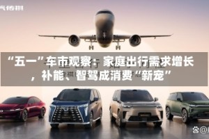 “五一”车市观察：家庭出行需求增长，补能、智驾成消费“新宠”