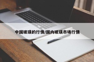 中国玻璃的行情/国内玻璃市场行情