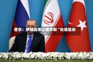 普京：伊朗战事让俄罗斯“处境复杂”