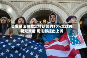 美贸易法院裁定特朗普的10%全球关税无效后 司法部提出上诉