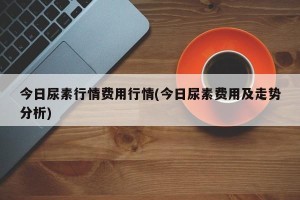 今日尿素行情费用行情(今日尿素费用及走势分析)