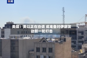 美媒：美以正在协调 或准备对伊朗发动新一轮打击