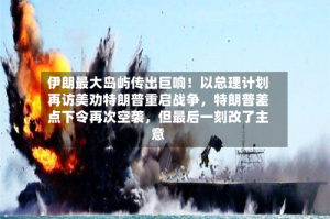 伊朗最大岛屿传出巨响！以总理计划再访美劝特朗普重启战争，特朗普差点下令再次空袭，但最后一刻改了主意