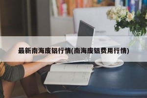 最新南海废铝行情(南海废铝费用行情)