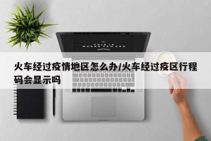 火车经过疫情地区怎么办/火车经过疫区行程码会显示吗