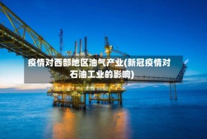 疫情对西部地区油气产业(新冠疫情对石油工业的影响)