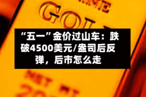 “五一”金价过山车：跌破4500美元/盎司后反弹，后市怎么走