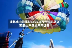 浦林成山附属拟8695.8万元购买马来西亚生产基地所用设备