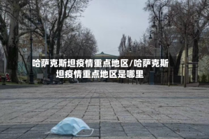 哈萨克斯坦疫情重点地区/哈萨克斯坦疫情重点地区是哪里
