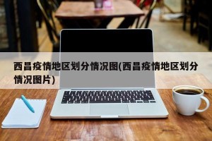 西昌疫情地区划分情况图(西昌疫情地区划分情况图片)
