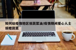 如何给疫情地区捐蔬菜油/疫情期间爱心人士捐赠蔬菜