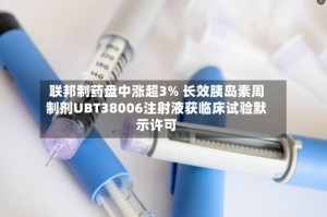联邦制药盘中涨超3% 长效胰岛素周制剂UBT38006注射液获临床试验默示许可