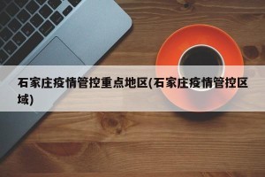 石家庄疫情管控重点地区(石家庄疫情管控区域)