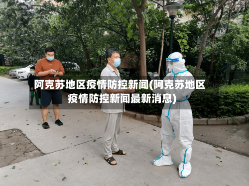 阿克苏地区疫情防控新闻(阿克苏地区疫情防控新闻最新消息)-第2张图片