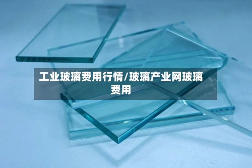 工业玻璃费用行情/玻璃产业网玻璃费用-第2张图片