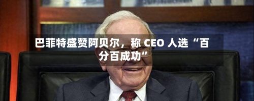 巴菲特盛赞阿贝尔，称 CEO 人选 “百分百成功”-第2张图片