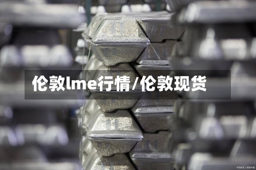伦敦lme行情/伦敦现货-第1张图片