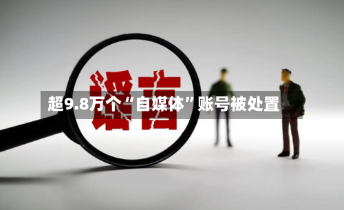 超9.8万个“自媒体”账号被处置-第1张图片