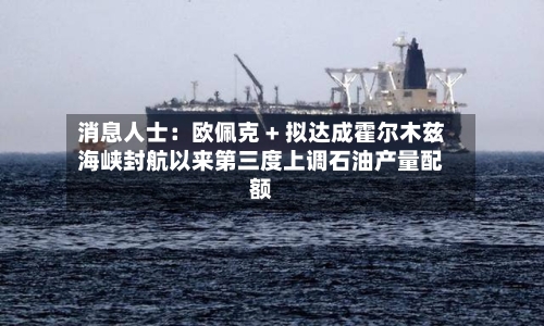 消息人士：欧佩克 + 拟达成霍尔木兹海峡封航以来第三度上调石油产量配额-第2张图片