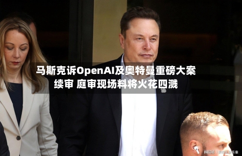 马斯克诉OpenAI及奥特曼重磅大案续审 庭审现场料将火花四溅-第2张图片