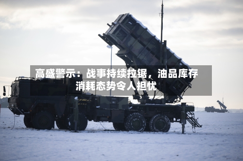 高盛警示：战事持续拉锯，油品库存消耗态势令人担忧-第1张图片