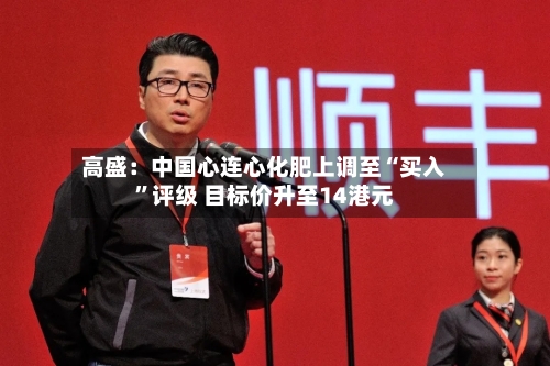 高盛：中国心连心化肥上调至“买入	”评级 目标价升至14港元-第2张图片