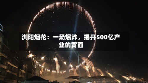 浏阳烟花：一场爆炸，揭开500亿产业的背面-第3张图片