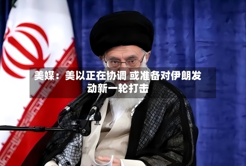 美媒：美以正在协调 或准备对伊朗发动新一轮打击-第3张图片