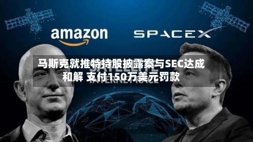 马斯克就推特持股披露案与SEC达成和解 支付150万美元罚款-第2张图片