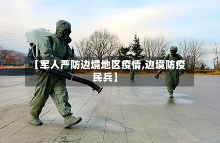 【军人严防边境地区疫情,边境防疫民兵】-第3张图片