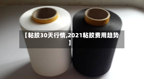 【粘胶30天行情,2021粘胶费用趋势】-第1张图片