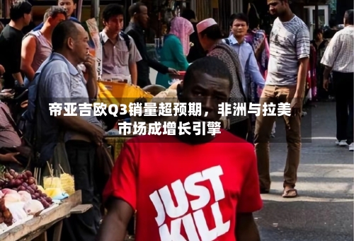 帝亚吉欧Q3销量超预期	，非洲与拉美市场成增长引擎-第2张图片