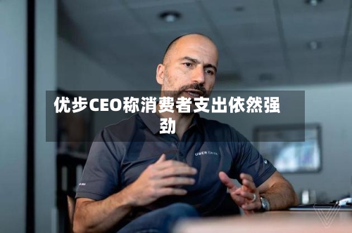 优步CEO称消费者支出依然强劲-第2张图片