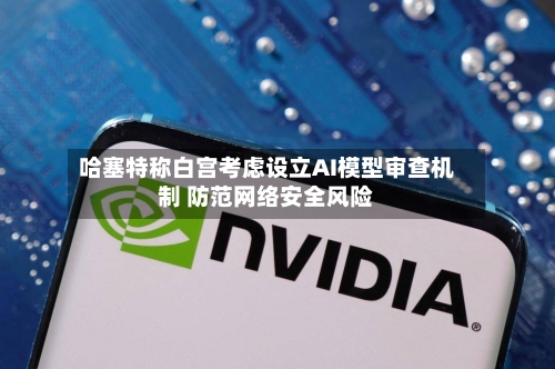 哈塞特称白宫考虑设立AI模型审查机制 防范网络安全风险-第1张图片