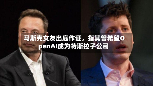马斯克女友出庭作证，指其曾希望OpenAI成为特斯拉子公司-第1张图片