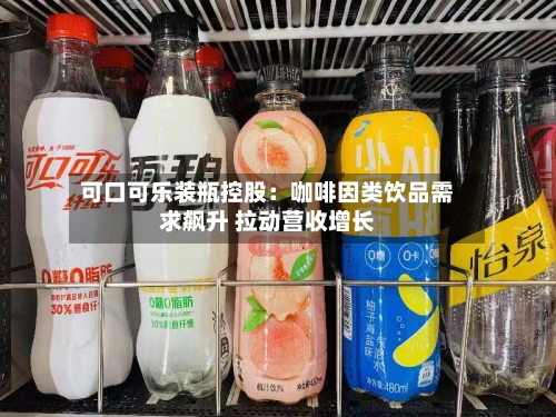 可口可乐装瓶控股：咖啡因类饮品需求飙升 拉动营收增长-第2张图片