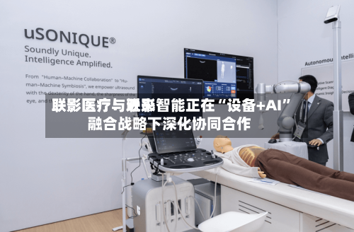 联影医疗：近来联影医疗与联影智能正在“设备+AI”融合战略下深化协同合作-第1张图片