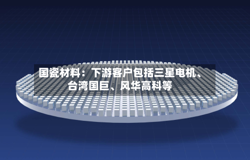 国瓷材料：下游客户包括三星电机、台湾国巨	、风华高科等-第3张图片