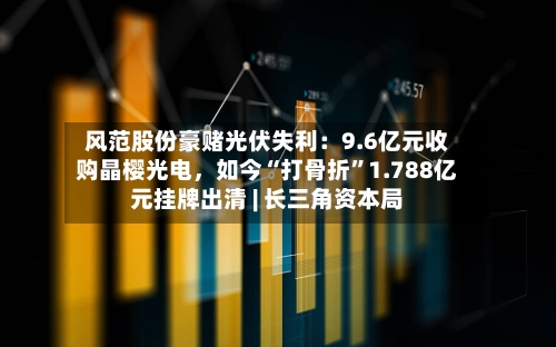 风范股份豪赌光伏失利：9.6亿元收购晶樱光电，如今“打骨折”1.788亿元挂牌出清 | 长三角资本局-第2张图片