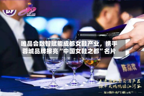 唯品会数智赋能成都女鞋产业，携手蓉城品牌擦亮“中国女鞋之都	”名片-第1张图片