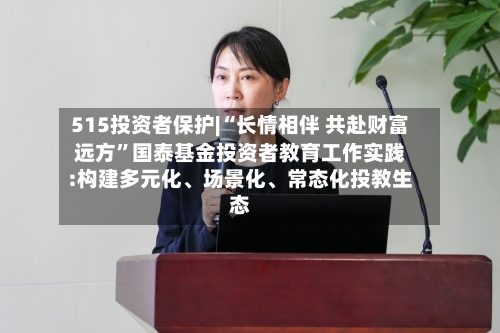 515投资者保护|“长情相伴 共赴财富远方”国泰基金投资者教育工作实践:构建多元化	、场景化、常态化投教生态-第1张图片