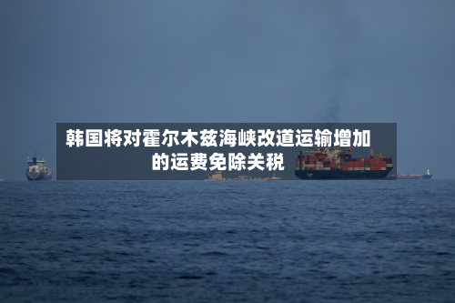 韩国将对霍尔木兹海峡改道运输增加的运费免除关税-第1张图片