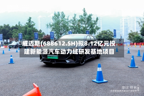 威迈斯(688612.SH)拟8.12亿元投建新能源汽车动力域研发基地项目-第1张图片