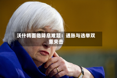 沃什将面临降息难题：通胀与选举双重夹击-第1张图片