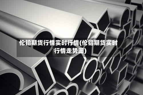 伦铅期货行情实时行情(伦铝期货实时行情走势图)-第1张图片
