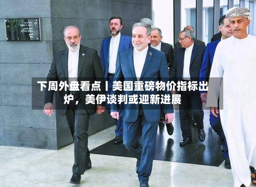 下周外盘看点丨美国重磅物价指标出炉	，美伊谈判或迎新进展-第1张图片