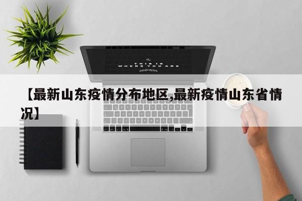 【最新山东疫情分布地区,最新疫情山东省情况】