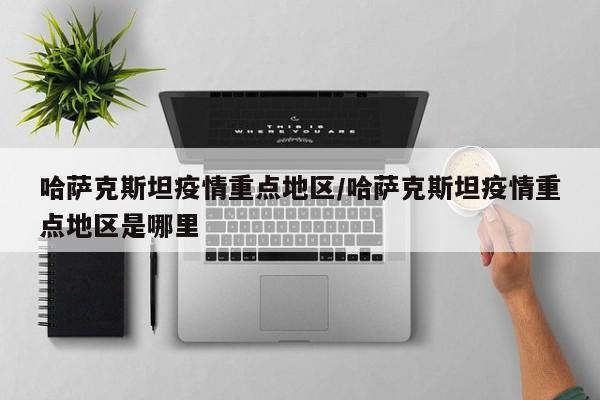 哈萨克斯坦疫情重点地区/哈萨克斯坦疫情重点地区是哪里