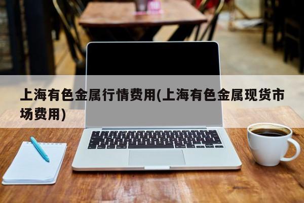 上海有色金属行情费用(上海有色金属现货市场费用)