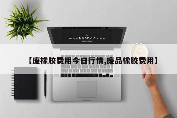 【废橡胶费用今日行情,废品橡胶费用】